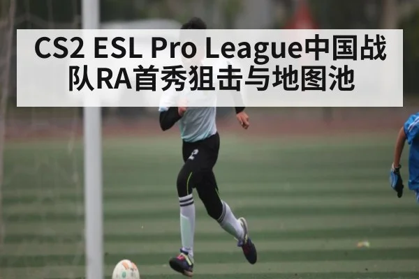 CS2 ESL Pro League中国战队RA首秀狙击与地图池