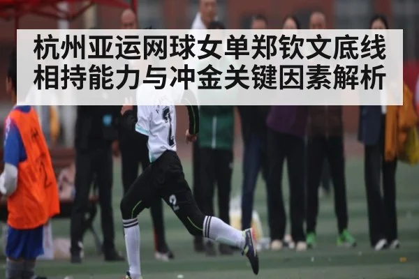 杭州亚运网球女单郑钦文底线相持能力与冲金关键因素解析
