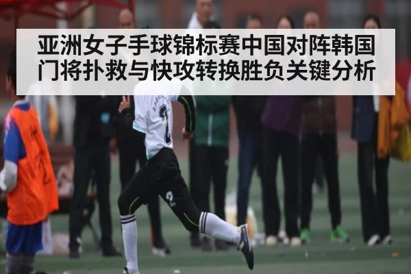 亚洲女子手球锦标赛中国对阵韩国门将扑救与快攻转换胜负关键分析